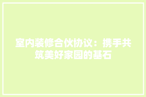 室内装修合伙协议：携手共筑美好家园的基石 现代风格装饰