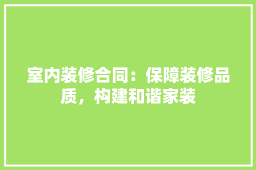 室内装修合同：保障装修品质，构建和谐家装 现代风格装饰