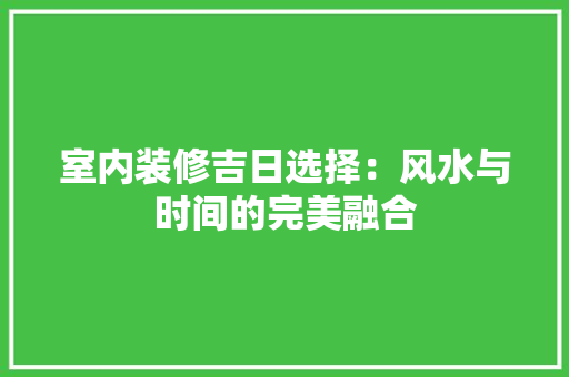 室内装修吉日选择：风水与时间的完美融合