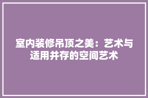 室内装修吊顶之美：艺术与适用并存的空间艺术 现代风格装饰