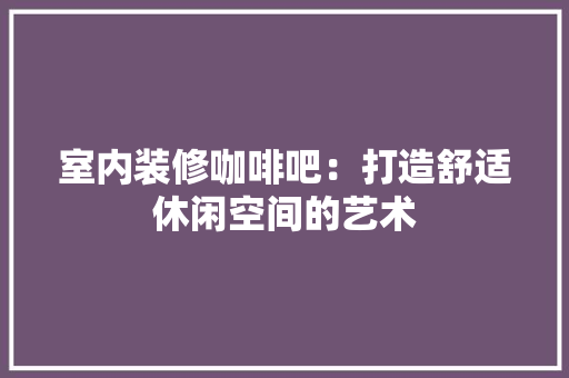 室内装修咖啡吧：打造舒适休闲空间的艺术 现代风格装饰
