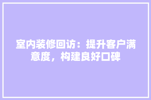 室内装修回访：提升客户满意度，构建良好口碑 现代风格装饰