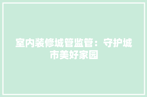 室内装修城管监管：守护城市美好家园 现代风格装饰