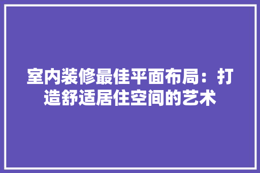室内装修最佳平面布局：打造舒适居住空间的艺术 现代风格装饰