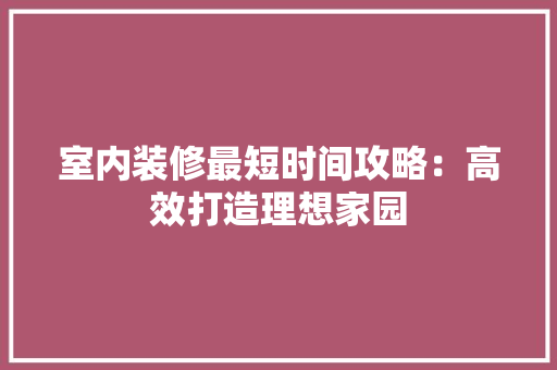 室内装修最短时间攻略：高效打造理想家园 现代风格装饰