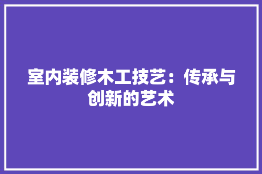 室内装修木工技艺：传承与创新的艺术