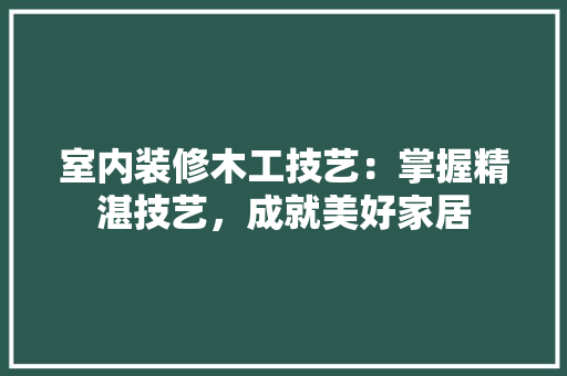 室内装修木工技艺：掌握精湛技艺，成就美好家居 现代风格装饰