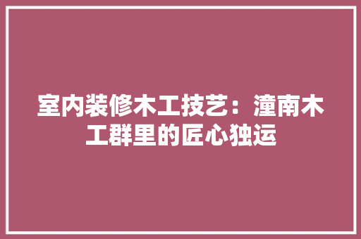 室内装修木工技艺：潼南木工群里的匠心独运 现代风格装饰