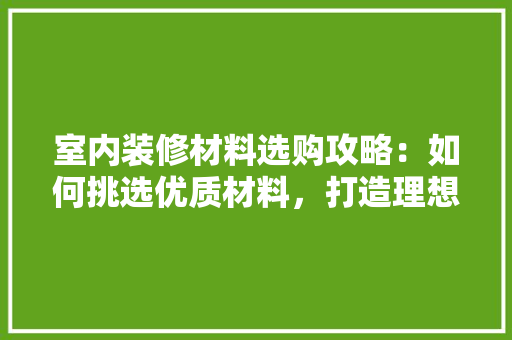 室内装修材料选购攻略：如何挑选优质材料，打造理想家居 现代风格装饰