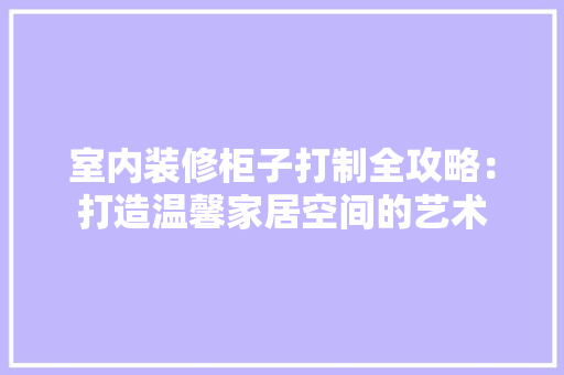 室内装修柜子打制全攻略：打造温馨家居空间的艺术