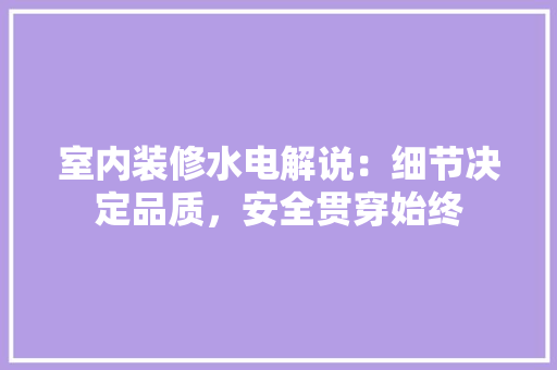室内装修水电解说：细节决定品质，安全贯穿始终 现代风格装饰