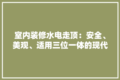 室内装修水电走顶：安全、美观、适用三位一体的现代家装选择 现代风格装饰