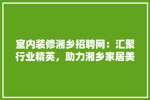 室内装修湘乡招聘网：汇聚行业精英，助力湘乡家居美化