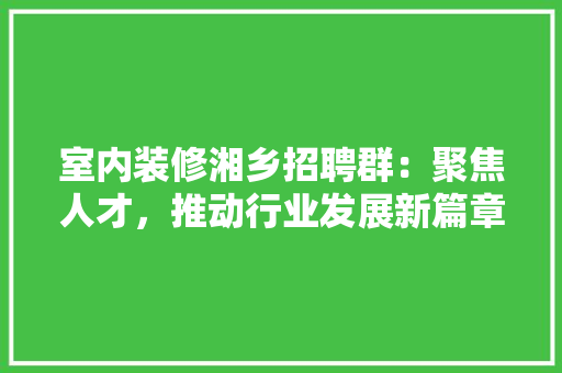 室内装修湘乡招聘群：聚焦人才，推动行业发展新篇章