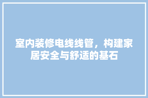 室内装修电线线管，构建家居安全与舒适的基石