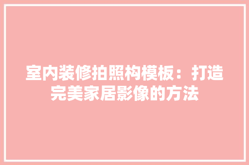 室内装修拍照构模板：打造完美家居影像的方法 现代风格装饰