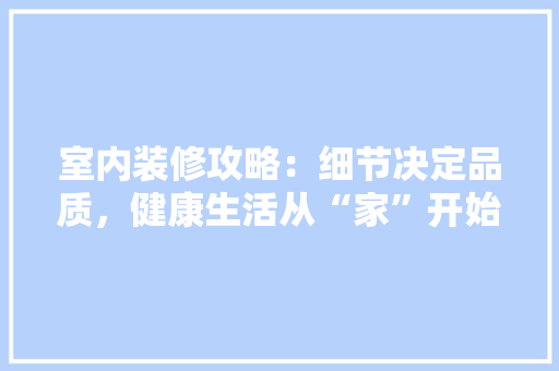 室内装修攻略：细节决定品质，健康生活从“家”开始 现代风格装饰