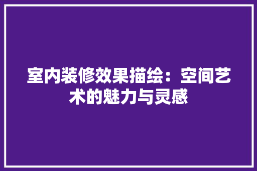 室内装修效果描绘：空间艺术的魅力与灵感 现代风格装饰