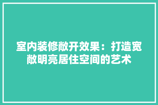 室内装修敞开效果：打造宽敞明亮居住空间的艺术 现代风格装饰