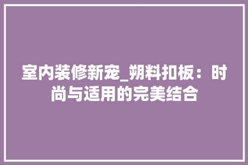 室内装修新宠_朔料扣板：时尚与适用的完美结合 现代风格装饰