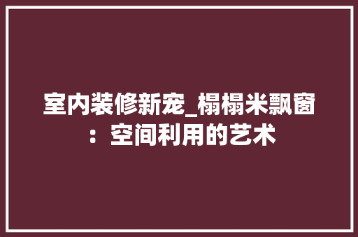 室内装修新宠_榻榻米飘窗：空间利用的艺术 现代风格装饰