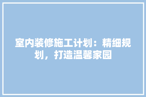 室内装修施工计划：精细规划，打造温馨家园 现代风格装饰