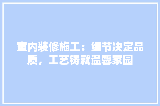 室内装修施工：细节决定品质，工艺铸就温馨家园 现代风格装饰