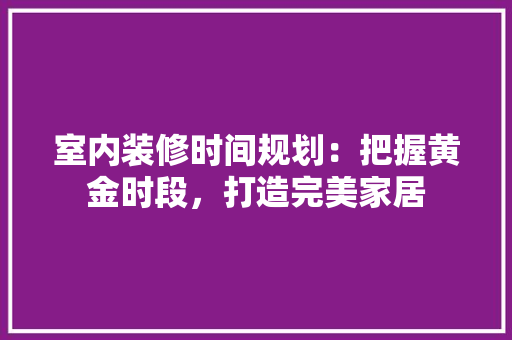 室内装修时间规划：把握黄金时段，打造完美家居 现代风格装饰