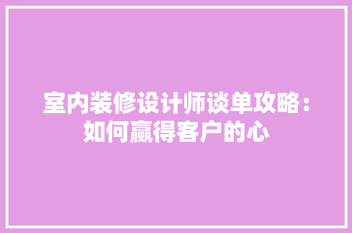 室内装修设计师谈单攻略：如何赢得客户的心
