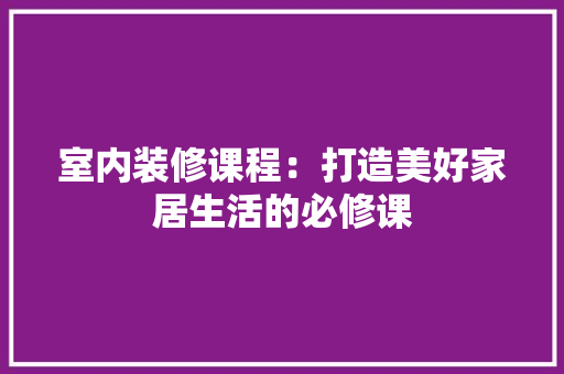 室内装修课程：打造美好家居生活的必修课 现代风格装饰