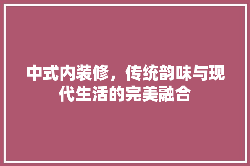 中式内装修，传统韵味与现代生活的完美融合 家居装修