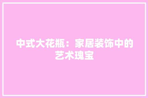 中式大花瓶：家居装饰中的艺术瑰宝 家居装修