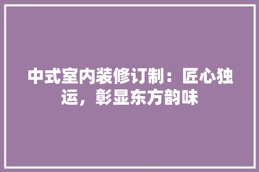 中式室内装修订制：匠心独运，彰显东方韵味 家居装修