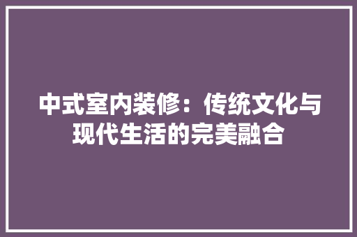 中式室内装修：传统文化与现代生活的完美融合 家居装修