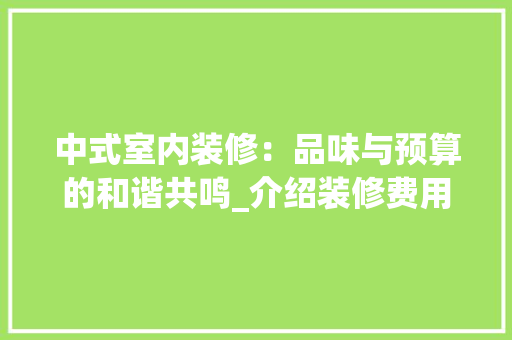 中式室内装修：品味与预算的和谐共鸣_介绍装修费用与风格选择 家居装修