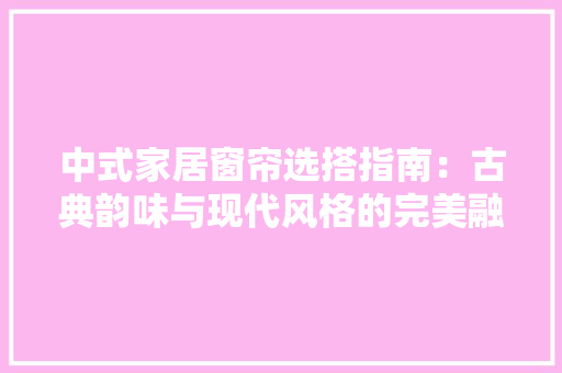 中式家居窗帘选搭指南：古典韵味与现代风格的完美融合 家居装修