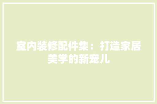 室内装修配件集：打造家居美学的新宠儿 现代风格装饰