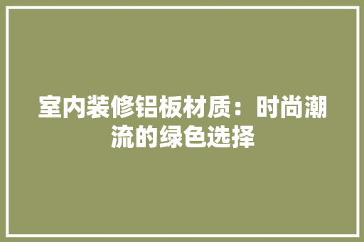 室内装修铝板材质：时尚潮流的绿色选择 现代风格装饰