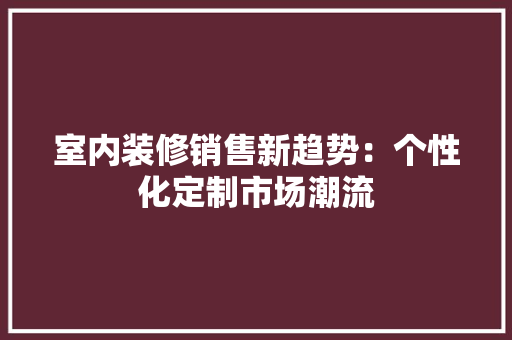 室内装修销售新趋势：个性化定制市场潮流 现代风格装饰