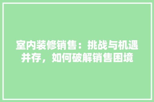 室内装修销售：挑战与机遇并存，如何破解销售困境 现代风格装饰