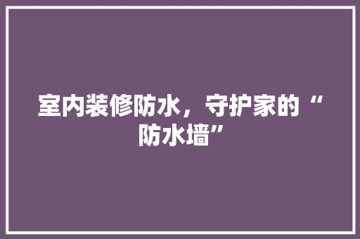室内装修防水，守护家的“防水墙” 现代风格装饰