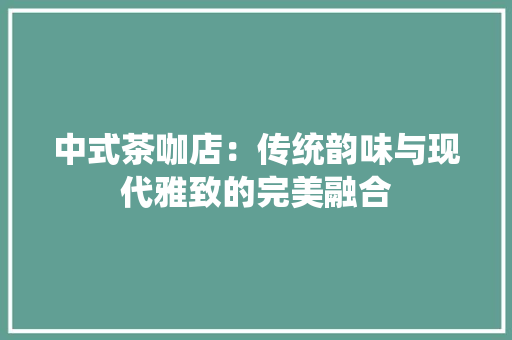 中式茶咖店：传统韵味与现代雅致的完美融合 家居装修