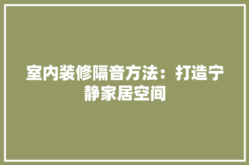 室内装修隔音方法：打造宁静家居空间 现代风格装饰