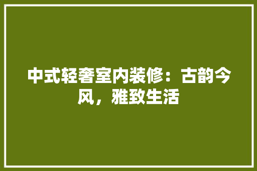 中式轻奢室内装修：古韵今风，雅致生活