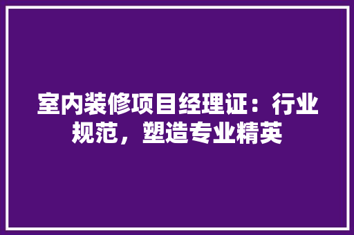 室内装修项目经理证：行业规范，塑造专业精英
