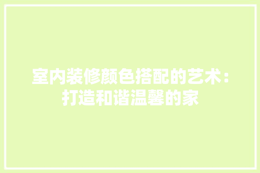 室内装修颜色搭配的艺术：打造和谐温馨的家 现代风格装饰