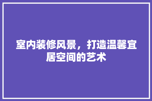 室内装修风景，打造温馨宜居空间的艺术 现代风格装饰