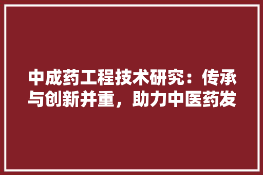 中成药工程技术研究：传承与创新并重，助力中医药发展 家居装修
