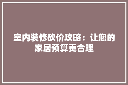 室内装修砍价攻略：让您的家居预算更合理 现代风格装饰