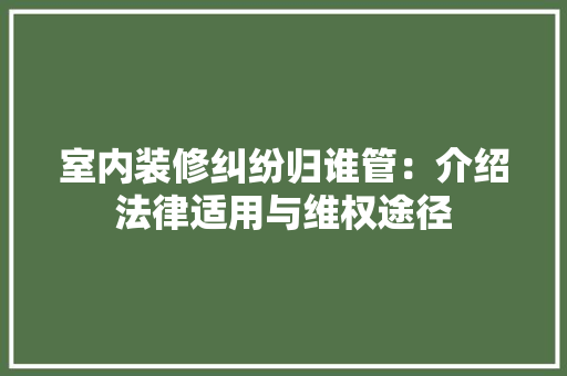 室内装修纠纷归谁管：介绍法律适用与维权途径 现代风格装饰